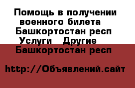  Помощь в получении военного билета  - Башкортостан респ. Услуги » Другие   . Башкортостан респ.